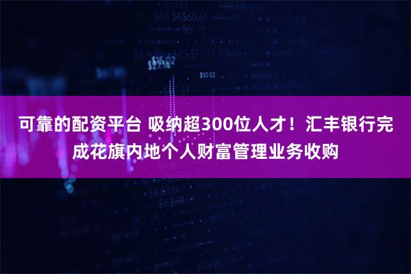 可靠的配资平台 吸纳超300位人才！汇丰银行完成花旗内地个人财富管理业务收购