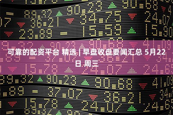 可靠的配资平台 精选 | 早盘收盘要闻汇总 5月22日 周三