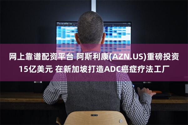 网上靠谱配资平台 阿斯利康(AZN.US)重磅投资15亿美元 在新加坡打造ADC癌症疗法工厂