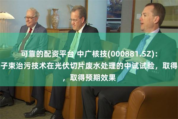 可靠的配资平台 中广核技(000881.SZ)：已完成电子束治污技术在光伏切片废水处理的中试试验，取得预期效果