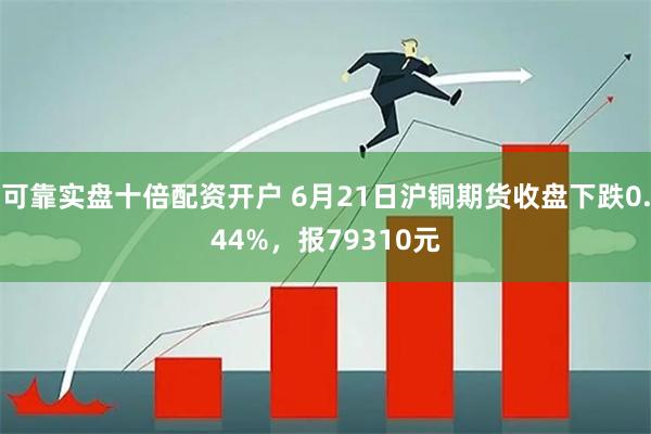 可靠实盘十倍配资开户 6月21日沪铜期货收盘下跌0.44%，报79310元