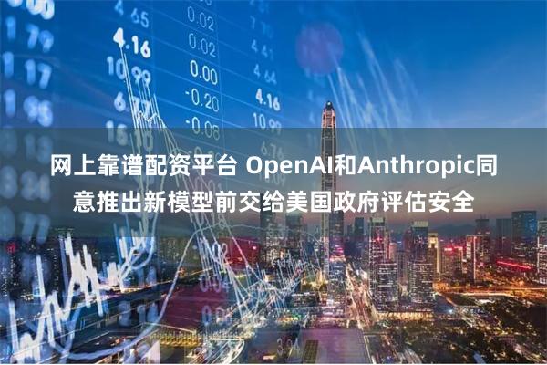 网上靠谱配资平台 OpenAI和Anthropic同意推出新模型前交给美国政府评估安全