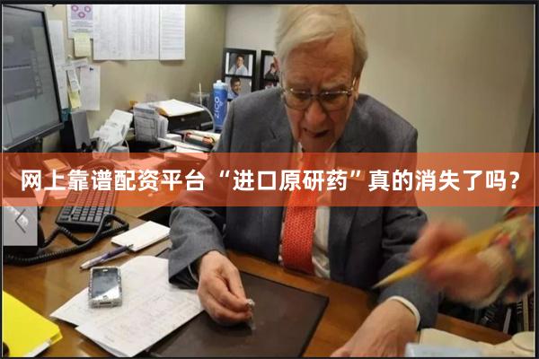 网上靠谱配资平台 “进口原研药”真的消失了吗？