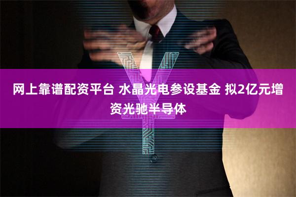 网上靠谱配资平台 水晶光电参设基金 拟2亿元增资光驰半导体