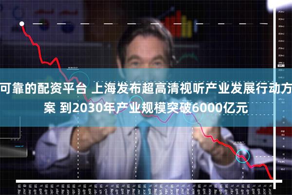 可靠的配资平台 上海发布超高清视听产业发展行动方案 到2030年产业规模突破6000亿元