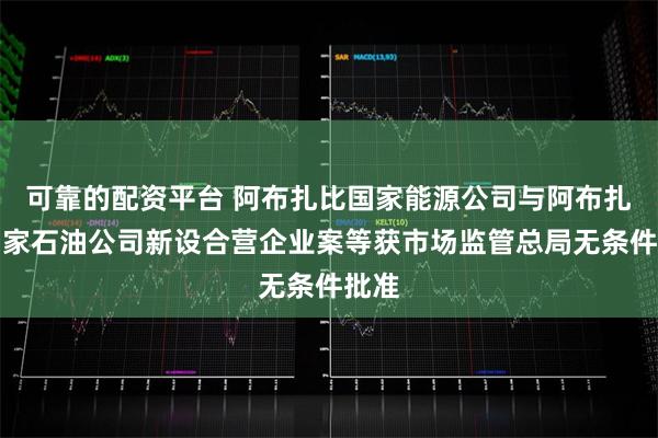 可靠的配资平台 阿布扎比国家能源公司与阿布扎比国家石油公司新设合营企业案等获市场监管总局无条件批准