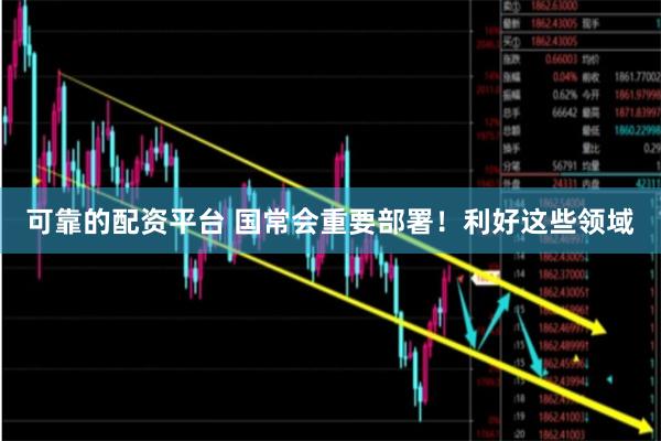 可靠的配资平台 国常会重要部署！利好这些领域