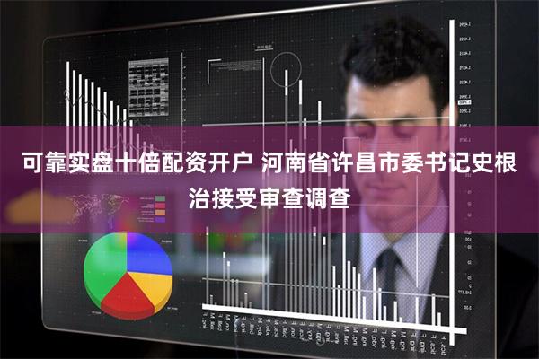 可靠实盘十倍配资开户 河南省许昌市委书记史根治接受审查调查