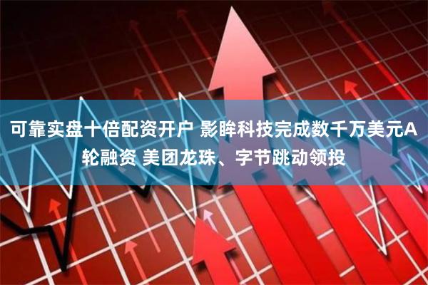 可靠实盘十倍配资开户 影眸科技完成数千万美元A轮融资 美团龙珠、字节跳动领投