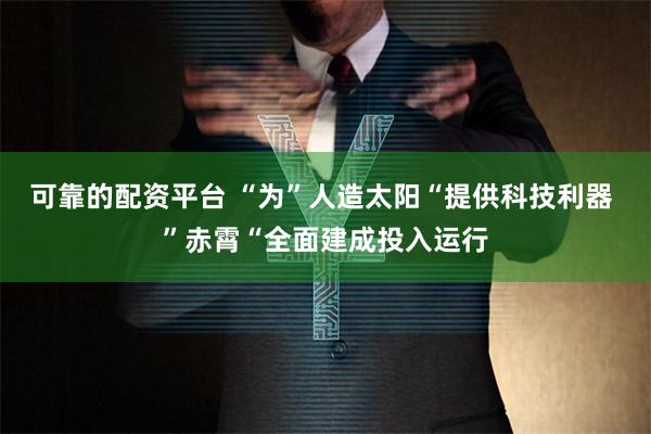 可靠的配资平台 “为”人造太阳“提供科技利器 ”赤霄“全面建成投入运行