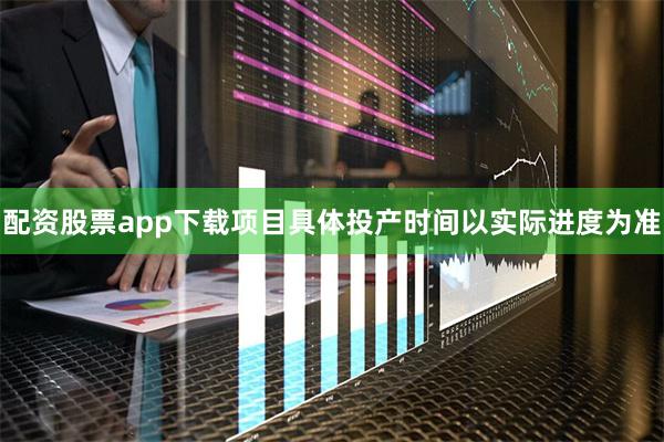 配资股票app下载项目具体投产时间以实际进度为准